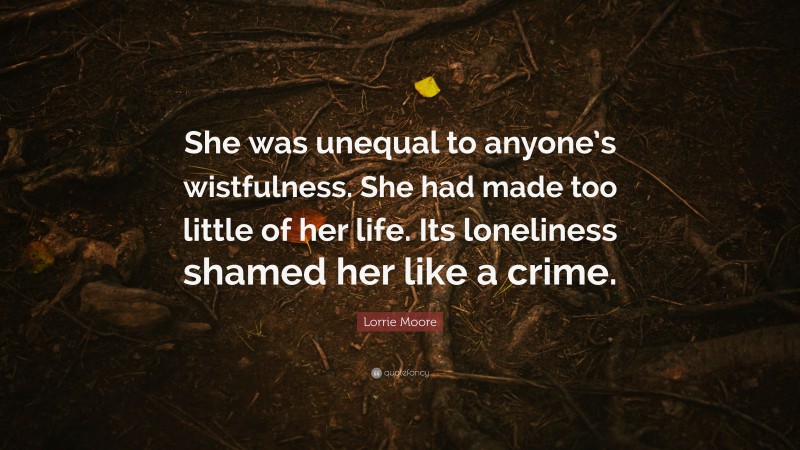 Lorrie Moore Quote: “She was unequal to anyone’s wistfulness. She had made too little of her life. Its loneliness shamed her like a crime.”