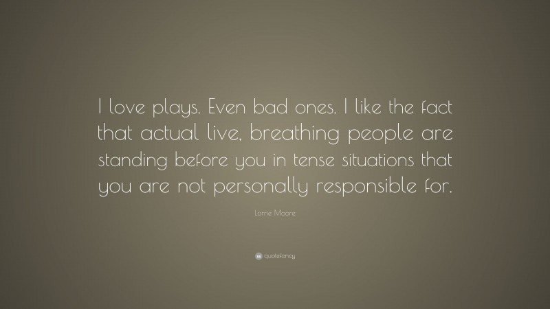 Lorrie Moore Quote: “I love plays. Even bad ones. I like the fact that actual live, breathing people are standing before you in tense situations that you are not personally responsible for.”
