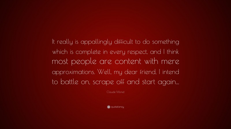 Claude Monet Quote: “It really is appallingly difficult to do something which is complete in every respect, and I think most people are content with mere approximations. Well, my dear friend, I intend to battle on, scrape off and start again...”
