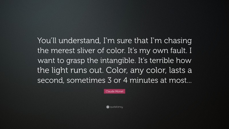 Claude Monet Quote: “You’ll understand, I’m sure that I’m chasing the merest sliver of color. It’s my own fault. I want to grasp the intangible. It’s terrible how the light runs out. Color, any color, lasts a second, sometimes 3 or 4 minutes at most...”