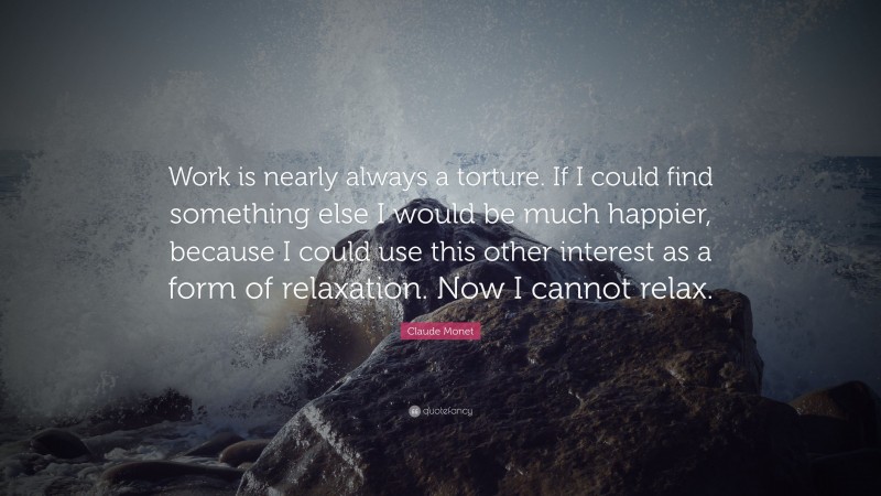 Claude Monet Quote: “Work is nearly always a torture. If I could find something else I would be much happier, because I could use this other interest as a form of relaxation. Now I cannot relax.”