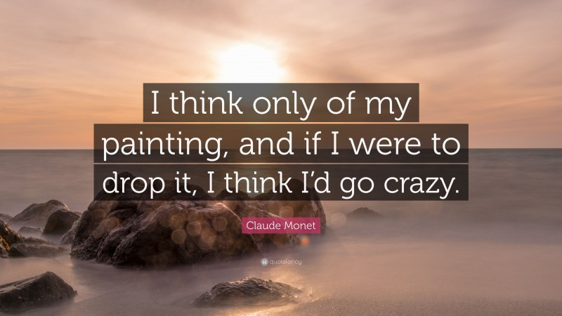 Claude Monet Quote: “I think only of my painting, and if I were to drop it, I think I’d go crazy.”