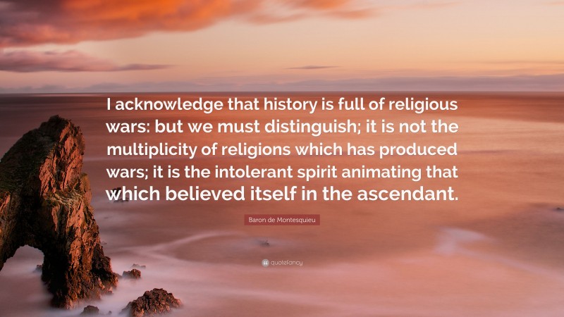 Baron de Montesquieu Quote: “I acknowledge that history is full of religious wars: but we must distinguish; it is not the multiplicity of religions which has produced wars; it is the intolerant spirit animating that which believed itself in the ascendant.”