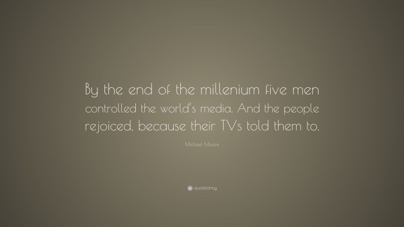 Michael Moore Quote: “By the end of the millenium five men controlled the world’s media. And the people rejoiced, because their TVs told them to.”