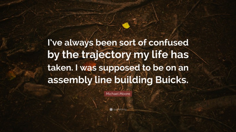 Michael Moore Quote: “I’ve always been sort of confused by the trajectory my life has taken. I was supposed to be on an assembly line building Buicks.”