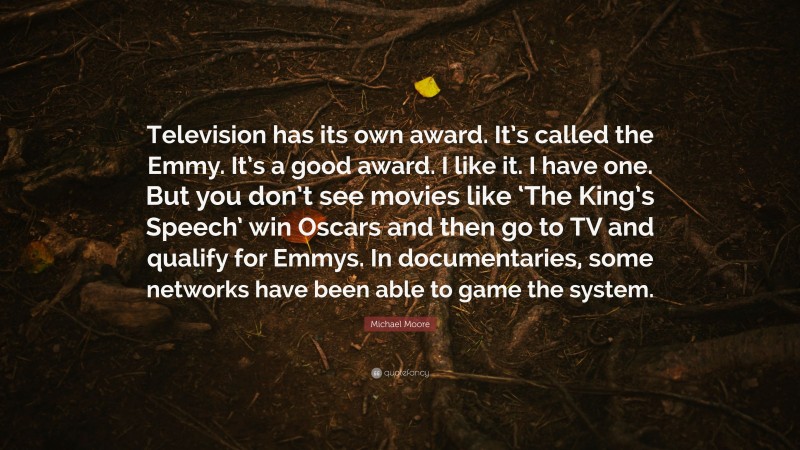 Michael Moore Quote: “Television has its own award. It’s called the Emmy. It’s a good award. I like it. I have one. But you don’t see movies like ‘The King’s Speech’ win Oscars and then go to TV and qualify for Emmys. In documentaries, some networks have been able to game the system.”