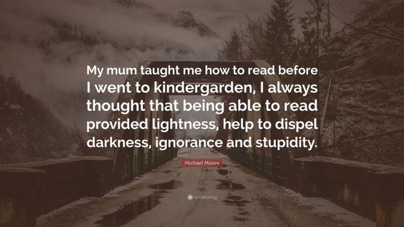 Michael Moore Quote: “My mum taught me how to read before I went to kindergarden, I always thought that being able to read provided lightness, help to dispel darkness, ignorance and stupidity.”