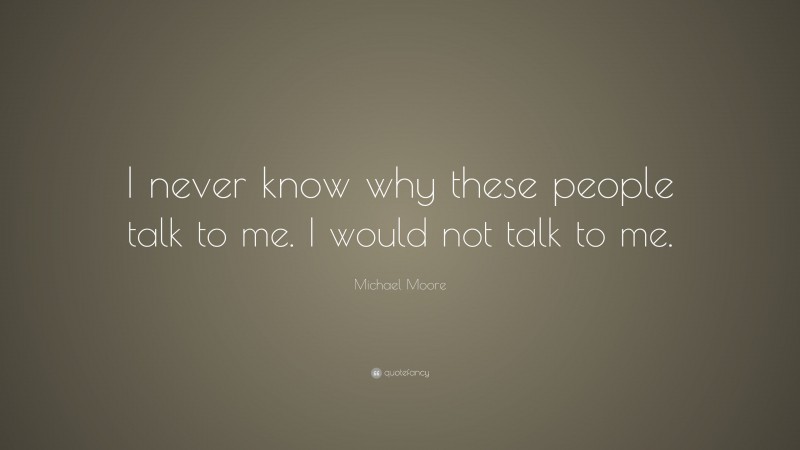 Michael Moore Quote: “I never know why these people talk to me. I would not talk to me.”