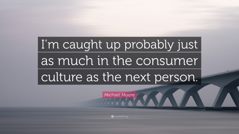 Michael Moore Quote: “I’m caught up probably just as much in the consumer culture as the next person.”