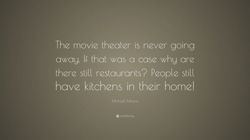 Michael Moore Quote: “The movie theater is never going away. If that was a case why are there still restaurants? People still have kitchens in their home!”