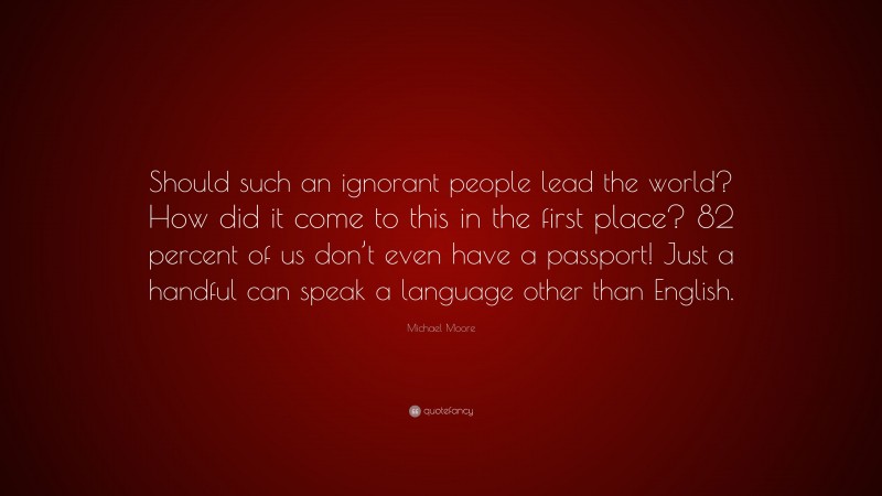 Michael Moore Quote: “Should such an ignorant people lead the world? How did it come to this in the first place? 82 percent of us don’t even have a passport! Just a handful can speak a language other than English.”