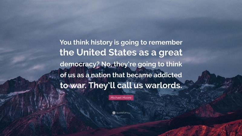 Michael Moore Quote: “You think history is going to remember the United States as a great democracy? No, they’re going to think of us as a nation that became addicted to war. They’ll call us warlords.”