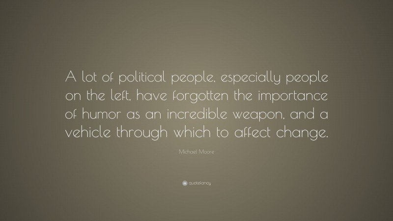 Michael Moore Quote: “A lot of political people, especially people on the left, have forgotten the importance of humor as an incredible weapon, and a vehicle through which to affect change.”