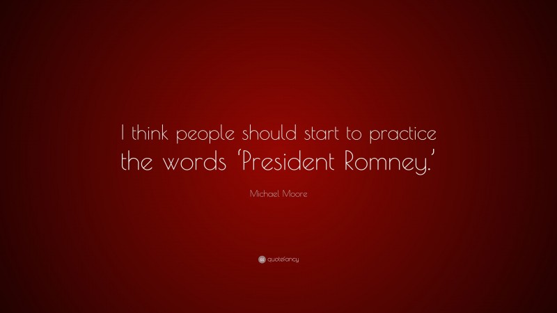 Michael Moore Quote: “I think people should start to practice the words ‘President Romney.’”
