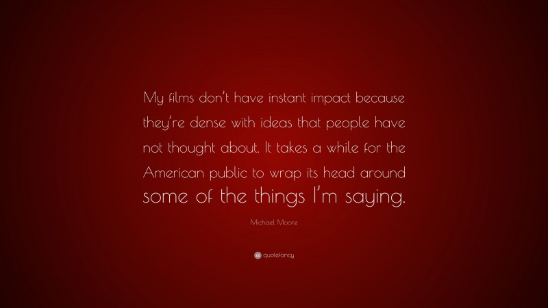 Michael Moore Quote: “My films don’t have instant impact because they’re dense with ideas that people have not thought about. It takes a while for the American public to wrap its head around some of the things I’m saying.”