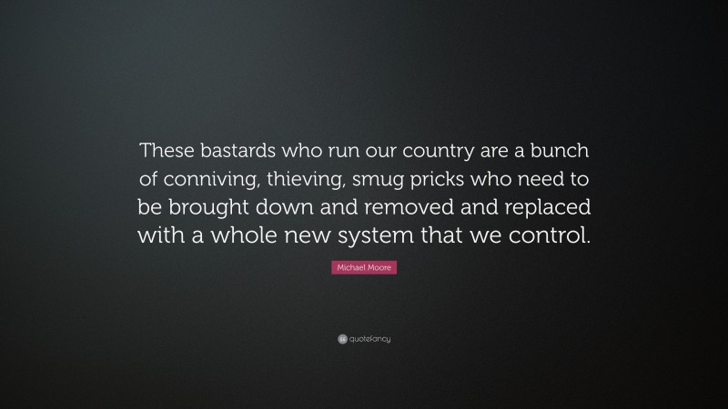 Michael Moore Quote: “These bastards who run our country are a bunch of conniving, thieving, smug pricks who need to be brought down and removed and replaced with a whole new system that we control.”