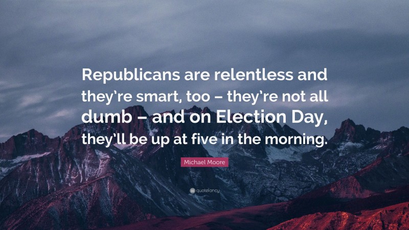 Michael Moore Quote: “Republicans are relentless and they’re smart, too – they’re not all dumb – and on Election Day, they’ll be up at five in the morning.”