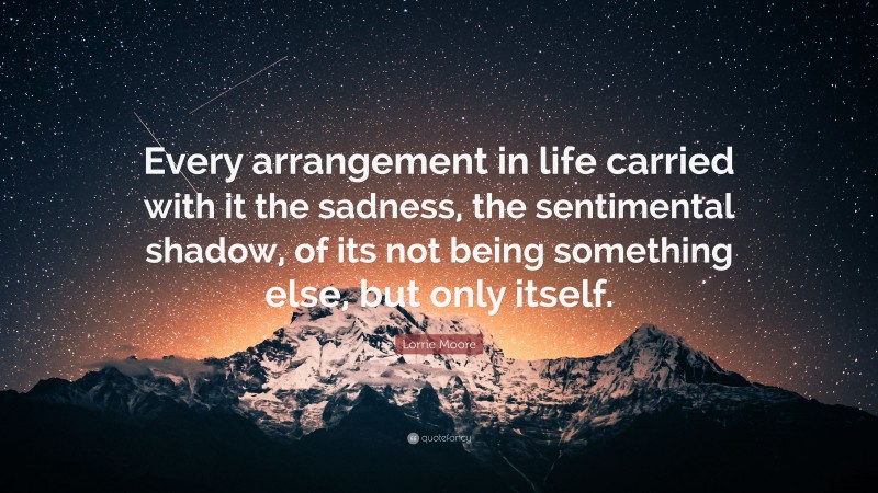 Lorrie Moore Quote: “Every arrangement in life carried with it the sadness, the sentimental shadow, of its not being something else, but only itself.”