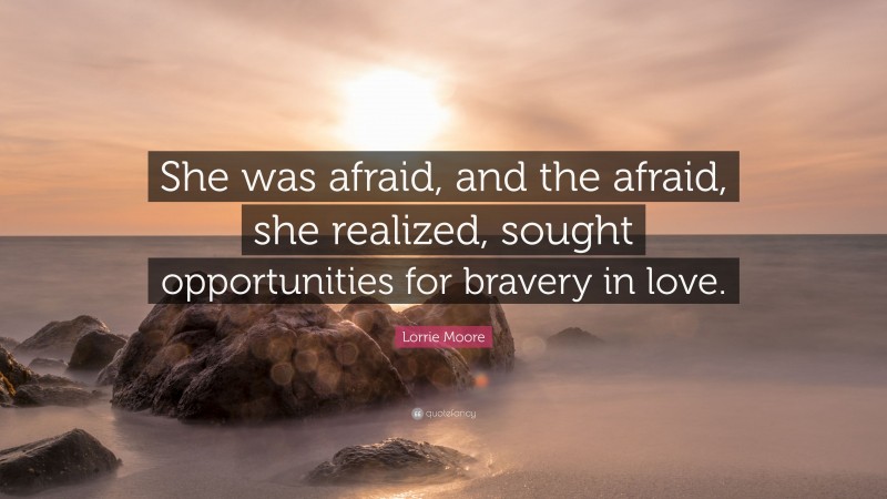 Lorrie Moore Quote: “She was afraid, and the afraid, she realized, sought opportunities for bravery in love.”