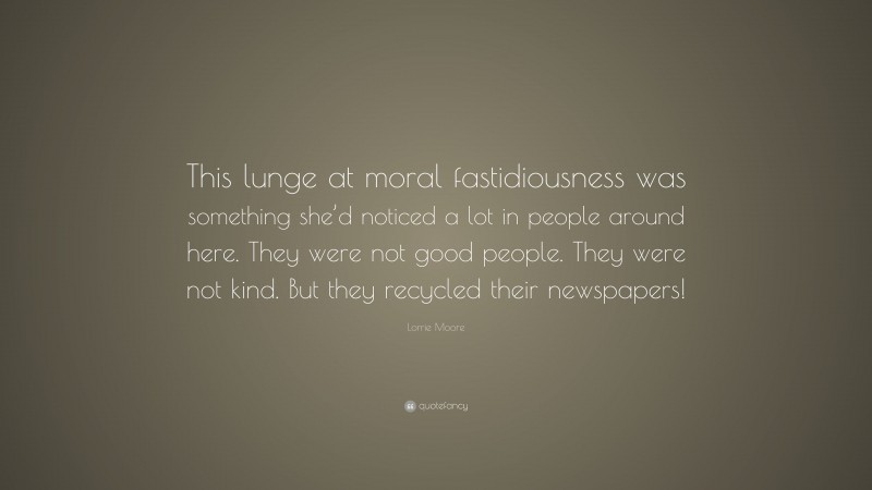 Lorrie Moore Quote: “This lunge at moral fastidiousness was something she’d noticed a lot in people around here. They were not good people. They were not kind. But they recycled their newspapers!”