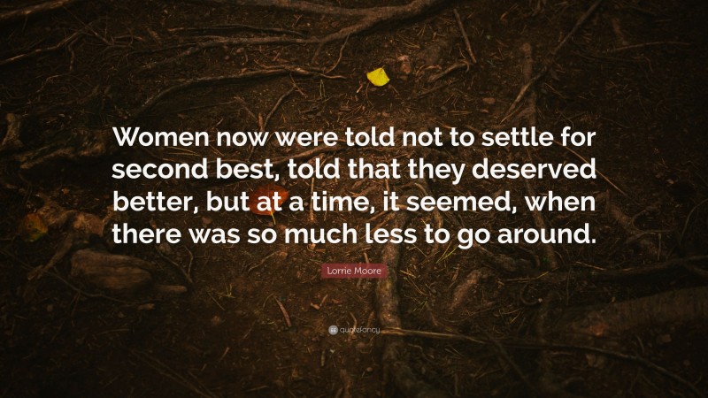 Lorrie Moore Quote: “Women now were told not to settle for second best, told that they deserved better, but at a time, it seemed, when there was so much less to go around.”