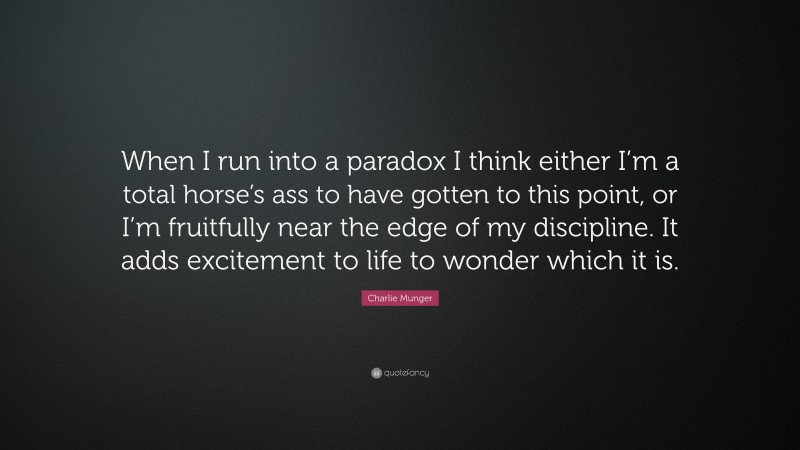 Charlie Munger Quote: “When I run into a paradox I think either I’m a total horse’s ass to have gotten to this point, or I’m fruitfully near the edge of my discipline. It adds excitement to life to wonder which it is.”