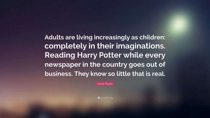 Lorrie Moore Quote: “Adults are living increasingly as children: completely in their imaginations. Reading Harry Potter while every newspaper in the country goes out of business. They know so little that is real.”