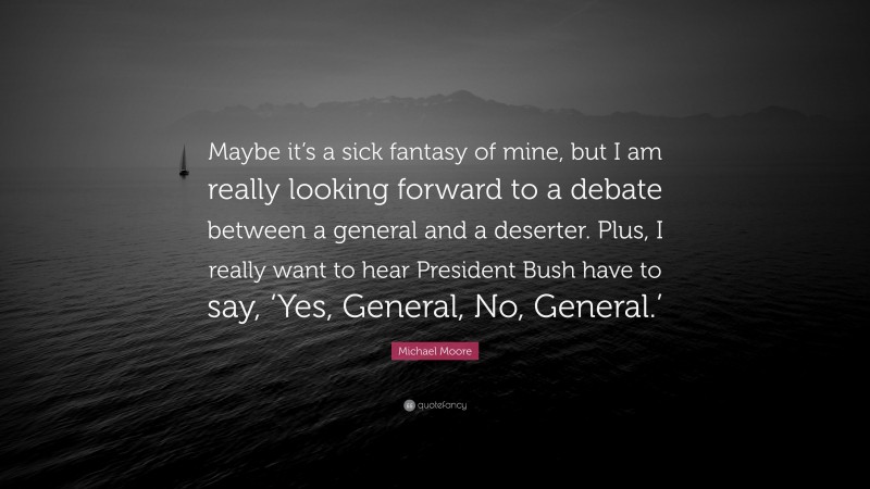 Michael Moore Quote: “Maybe it’s a sick fantasy of mine, but I am really looking forward to a debate between a general and a deserter. Plus, I really want to hear President Bush have to say, ‘Yes, General, No, General.’”