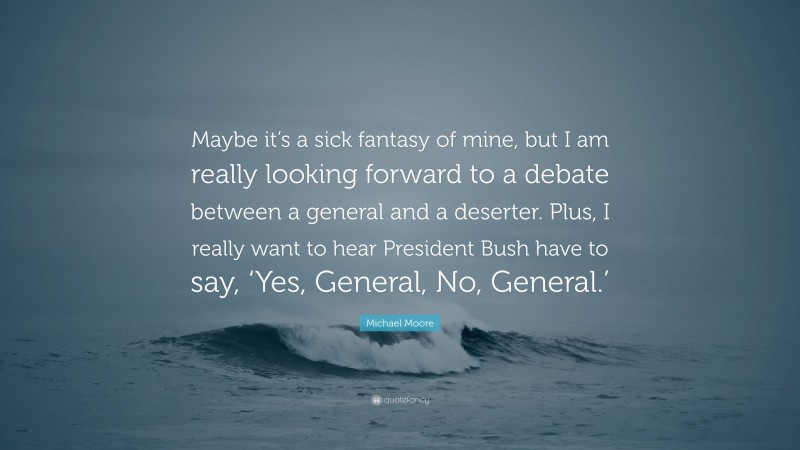 Michael Moore Quote: “Maybe it’s a sick fantasy of mine, but I am really looking forward to a debate between a general and a deserter. Plus, I really want to hear President Bush have to say, ‘Yes, General, No, General.’”