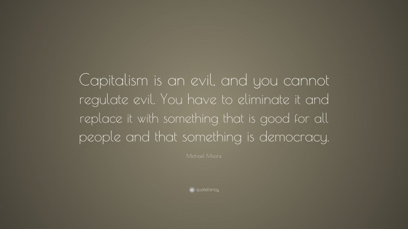 Michael Moore Quote: “Capitalism is an evil, and you cannot regulate evil. You have to eliminate it and replace it with something that is good for all people and that something is democracy.”