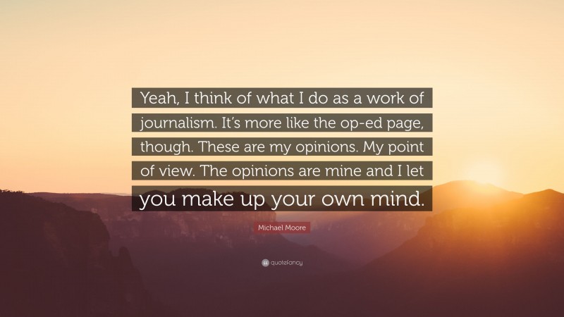 Michael Moore Quote: “Yeah, I think of what I do as a work of journalism. It’s more like the op-ed page, though. These are my opinions. My point of view. The opinions are mine and I let you make up your own mind.”