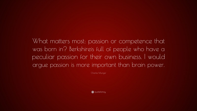 Charlie Munger Quote: “What matters most: passion or competence that was born in? Berkshireis full of people who have a peculiar passion for their own business. I would argue passion is more important than brain power.”