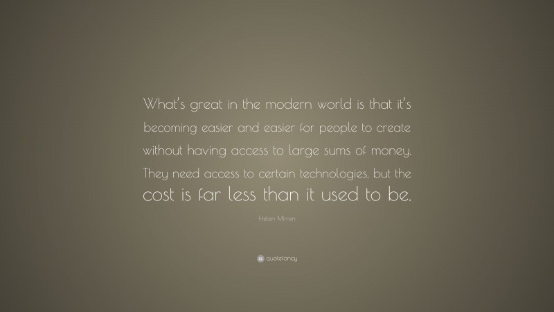 Helen Mirren Quote: “What’s great in the modern world is that it’s becoming easier and easier for people to create without having access to large sums of money. They need access to certain technologies, but the cost is far less than it used to be.”