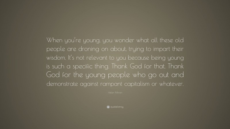 Helen Mirren Quote: “When you’re young, you wonder what all these old people are droning on about, trying to impart their wisdom. It’s not relevant to you because being young is such a specific thing. Thank God for that. Thank God for the young people who go out and demonstrate against rampant capitalism or whatever.”