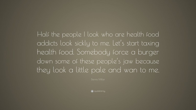 Dennis Miller Quote: “Half the people I look who are health food addicts look sickly to me. Let’s start taxing health food. Somebody force a burger down some of these people’s jaw because they look a little pale and wan to me.”