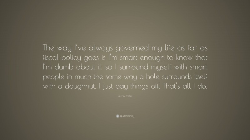 Dennis Miller Quote: “The way I’ve always governed my life as far as fiscal policy goes is I’m smart enough to know that I’m dumb about it, so I surround myself with smart people in much the same way a hole surrounds itself with a doughnut. I just pay things off. That’s all I do.”