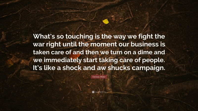Dennis Miller Quote: “What’s so touching is the way we fight the war right until the moment our business is taken care of and then we turn on a dime and we immediately start taking care of people. It’s like a shock and aw shucks campaign.”