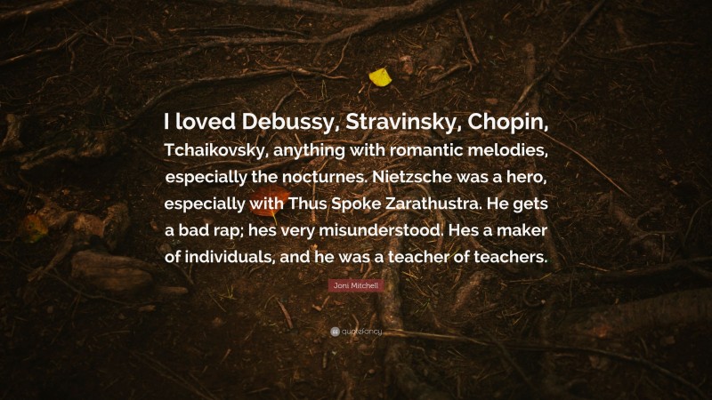 Joni Mitchell Quote: “I loved Debussy, Stravinsky, Chopin, Tchaikovsky, anything with romantic melodies, especially the nocturnes. Nietzsche was a hero, especially with Thus Spoke Zarathustra. He gets a bad rap; hes very misunderstood. Hes a maker of individuals, and he was a teacher of teachers.”