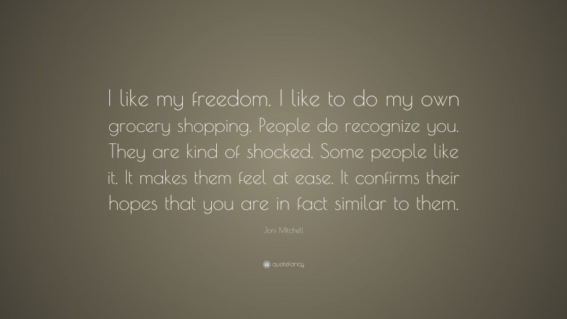 Joni Mitchell Quote: “I like my freedom. I like to do my own grocery shopping. People do recognize you. They are kind of shocked. Some people like it. It makes them feel at ease. It confirms their hopes that you are in fact similar to them.”