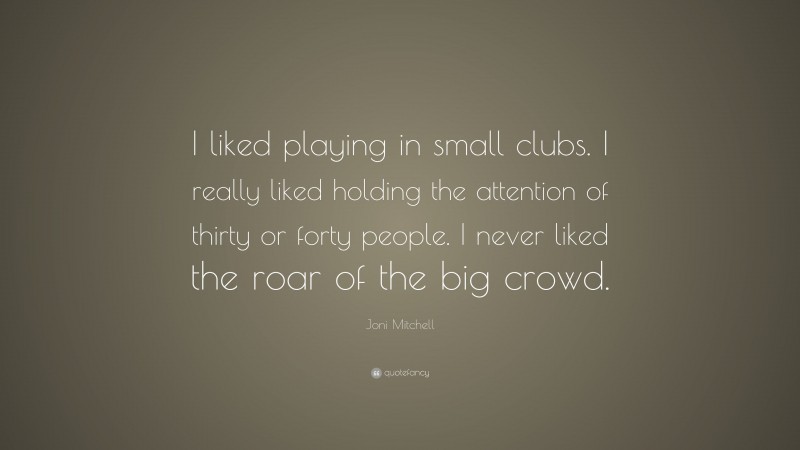 Joni Mitchell Quote: “I liked playing in small clubs. I really liked holding the attention of thirty or forty people. I never liked the roar of the big crowd.”