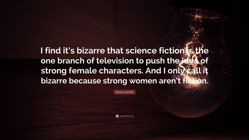 Steven Moffat Quote: “I find it’s bizarre that science fiction is the one branch of television to push the idea of strong female characters. And I only call it bizarre because strong women aren’t fiction.”