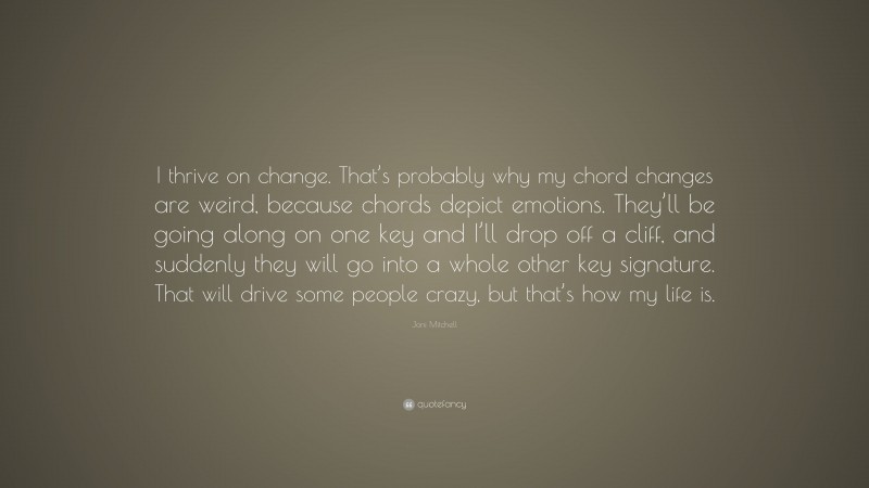 Joni Mitchell Quote: “I thrive on change. That’s probably why my chord changes are weird, because chords depict emotions. They’ll be going along on one key and I’ll drop off a cliff, and suddenly they will go into a whole other key signature. That will drive some people crazy, but that’s how my life is.”