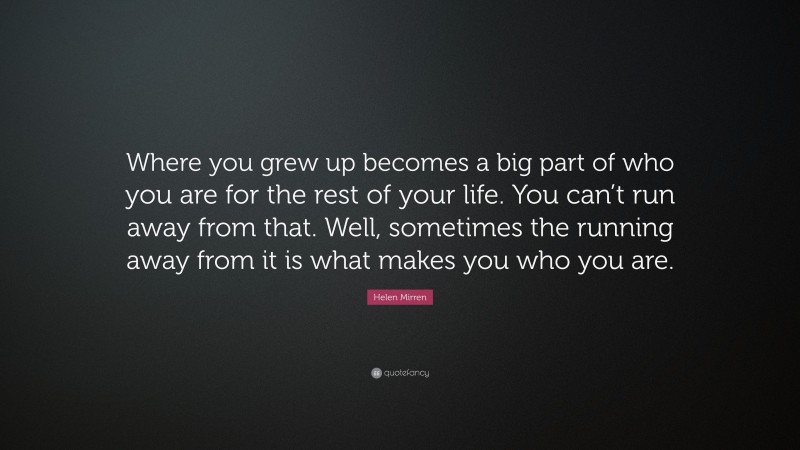 Helen Mirren Quote: “Where you grew up becomes a big part of who you are for the rest of your life. You can’t run away from that. Well, sometimes the running away from it is what makes you who you are.”