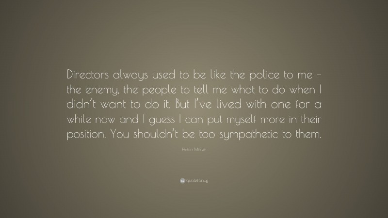 Helen Mirren Quote: “Directors always used to be like the police to me – the enemy, the people to tell me what to do when I didn’t want to do it. But I’ve lived with one for a while now and I guess I can put myself more in their position. You shouldn’t be too sympathetic to them.”