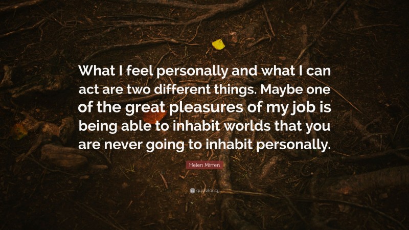 Helen Mirren Quote: “What I feel personally and what I can act are two different things. Maybe one of the great pleasures of my job is being able to inhabit worlds that you are never going to inhabit personally.”