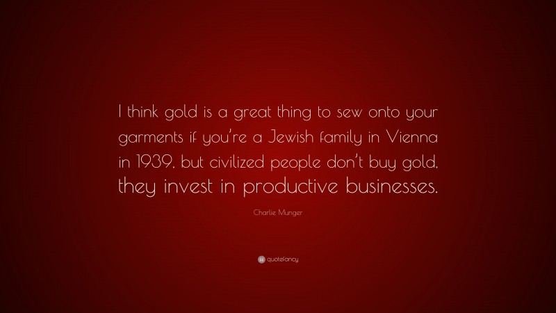 Charlie Munger Quote: “I think gold is a great thing to sew onto your garments if you’re a Jewish family in Vienna in 1939, but civilized people don’t buy gold, they invest in productive businesses.”