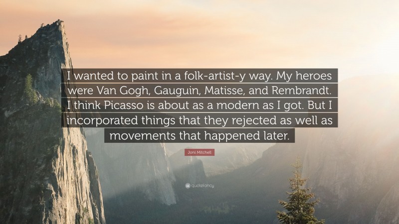 Joni Mitchell Quote: “I wanted to paint in a folk-artist-y way. My heroes were Van Gogh, Gauguin, Matisse, and Rembrandt. I think Picasso is about as a modern as I got. But I incorporated things that they rejected as well as movements that happened later.”