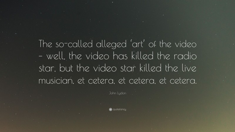 John Lydon Quote: “The so-called alleged ‘art’ of the video – well, the video has killed the radio star, but the video star killed the live musician, et cetera, et cetera, et cetera.”