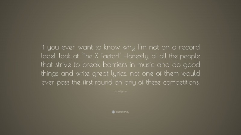 John Lydon Quote: “If you ever want to know why I’m not on a record label, look at ‘The X Factor!’ Honestly, of all the people that strive to break barriers in music and do good things and write great lyrics, not one of them would ever pass the first round on any of these competitions.”
