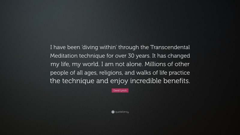 David Lynch Quote: “I have been ‘diving within’ through the Transcendental Meditation technique for over 30 years. It has changed my life, my world. I am not alone. Millions of other people of all ages, religions, and walks of life practice the technique and enjoy incredible benefits.”